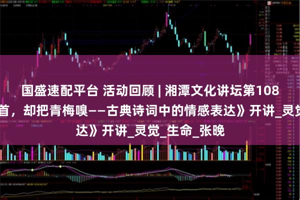 国盛速配平台 活动回顾 | 湘潭文化讲坛第108讲 《倚门回首，却把青梅嗅——古典诗词中的情感表达》开讲_灵觉_生命_张晚