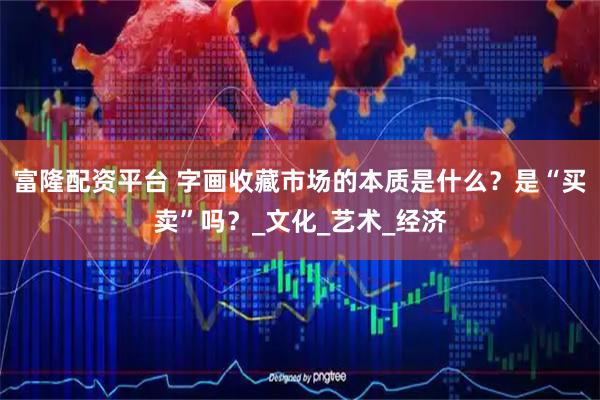 富隆配资平台 字画收藏市场的本质是什么？是“买卖”吗？_文化_艺术_经济