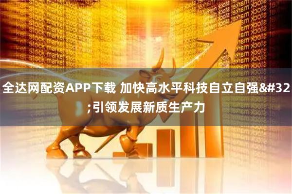 全达网配资APP下载 加快高水平科技自立自强 引领发展新质生产力