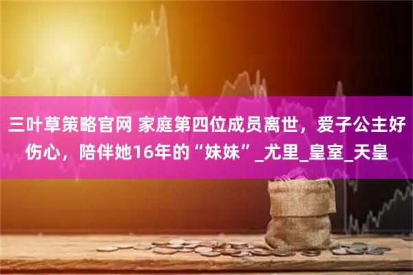 三叶草策略官网 家庭第四位成员离世，爱子公主好伤心，陪伴她16年的“妹妹”_尤里_皇室_天皇