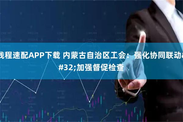 钱程速配APP下载 内蒙古自治区工会：强化协同联动 加强督促检查