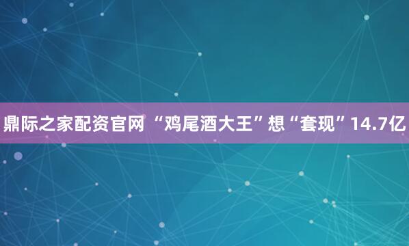 鼎际之家配资官网 “鸡尾酒大王”想“套现”14.7亿