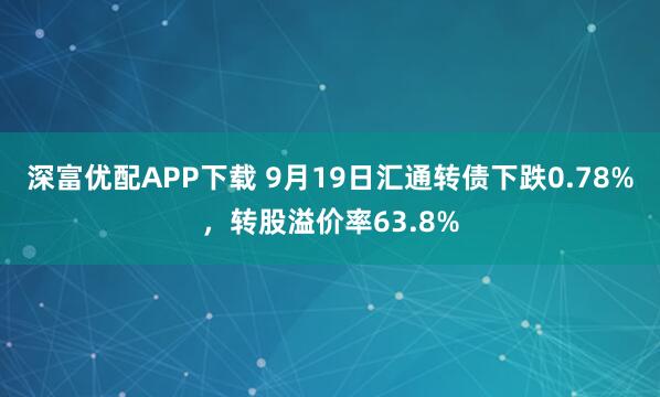 深富优配APP下载 9月19日汇通转债下跌0.78%，转股溢价率63.8%