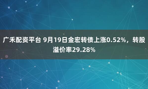广禾配资平台 9月19日金宏转债上涨0.52%，转股溢价率29.28%