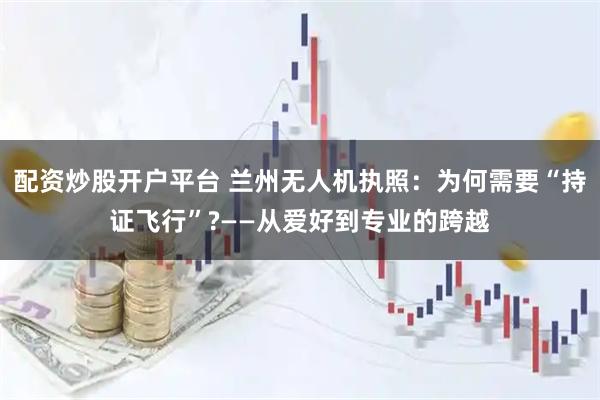 配资炒股开户平台 兰州无人机执照：为何需要“持证飞行”?——从爱好到专业的跨越