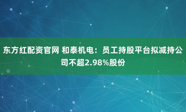 东方红配资官网 和泰机电：员工持股平台拟减持公司不超2.98%股份