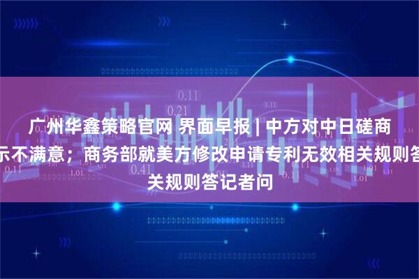 广州华鑫策略官网 界面早报 | 中方对中日磋商结果表示不满意；商务部就美方修改申请专利无效相关规则答记者问