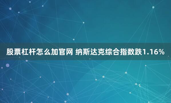 股票杠杆怎么加官网 纳斯达克综合指数跌1.16%