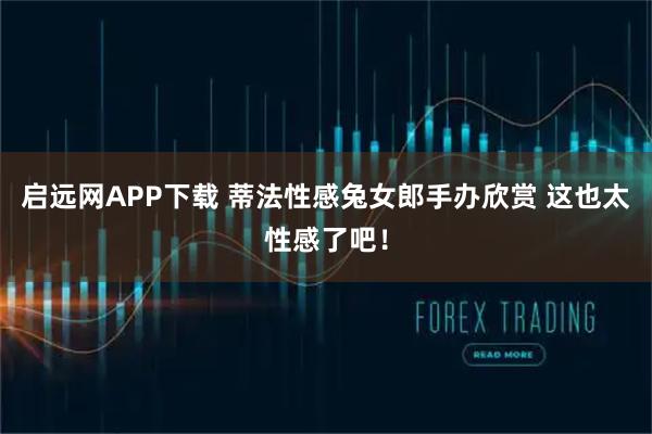 启远网APP下载 蒂法性感兔女郎手办欣赏 这也太性感了吧！