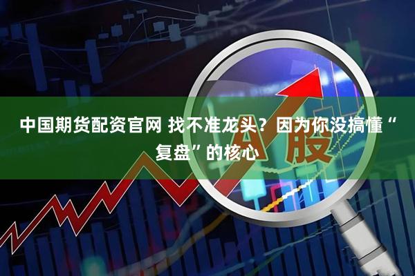 中国期货配资官网 找不准龙头？因为你没搞懂“复盘”的核心