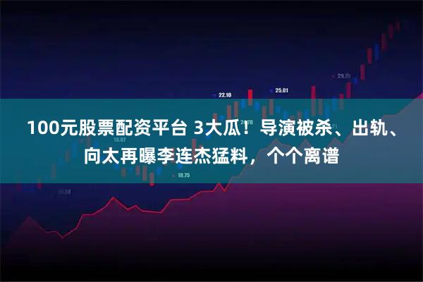 100元股票配资平台 3大瓜！导演被杀、出轨、向太再曝李连杰猛料，个个离谱