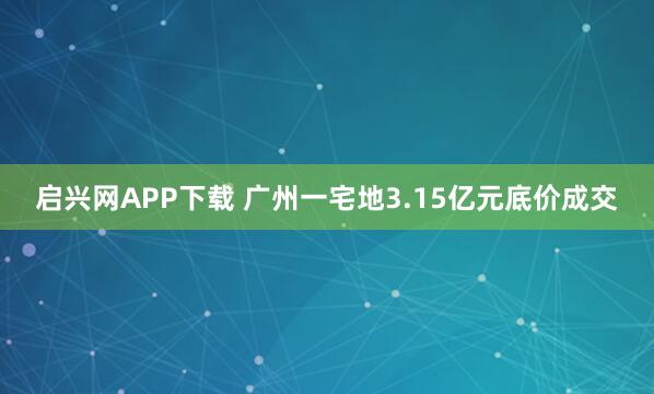 启兴网APP下载 广州一宅地3.15亿元底价成交