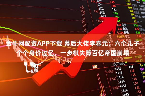 金牛网配资APP下载 幕后大佬李春元：六个儿子个个身价过亿，一步棋失算百亿帝国崩塌