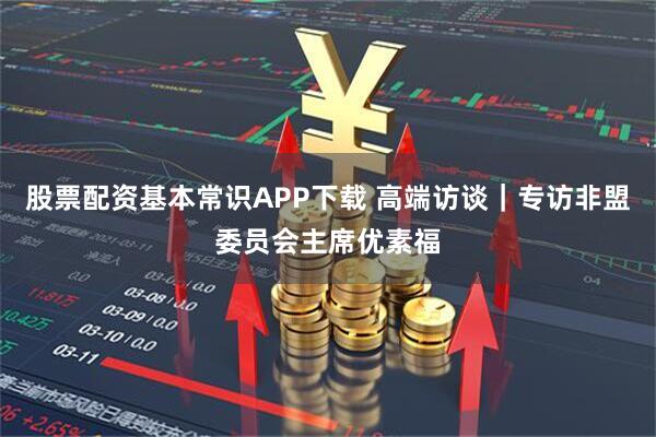 股票配资基本常识APP下载 高端访谈｜专访非盟委员会主席优素福