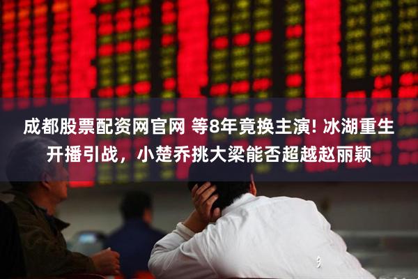 成都股票配资网官网 等8年竟换主演! 冰湖重生开播引战，小楚乔挑大梁能否超越赵丽颖