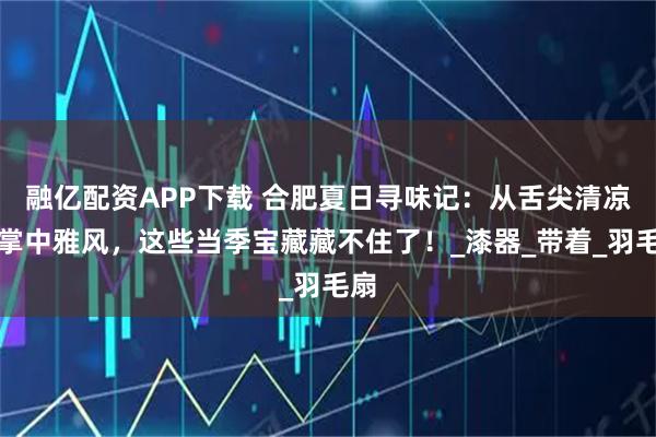 融亿配资APP下载 合肥夏日寻味记：从舌尖清凉到掌中雅风，这些当季宝藏藏不住了！_漆器_带着_羽毛扇
