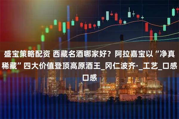 盛宝策略配资 西藏名酒哪家好？阿拉嘉宝以“净真稀藏”四大价值登顶高原酒王_冈仁波齐·_工艺_口感