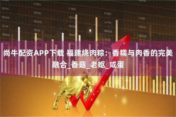 尚牛配资APP下载 福建烧肉粽：香糯与肉香的完美融合_香菇_老妪_咸蛋
