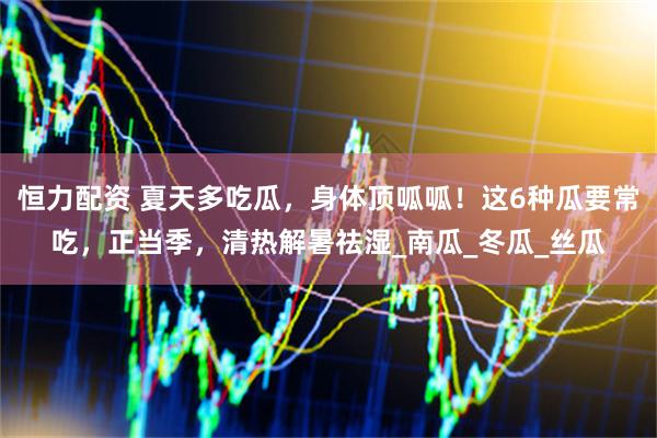 恒力配资 夏天多吃瓜，身体顶呱呱！这6种瓜要常吃，正当季，清热解暑祛湿_南瓜_冬瓜_丝瓜