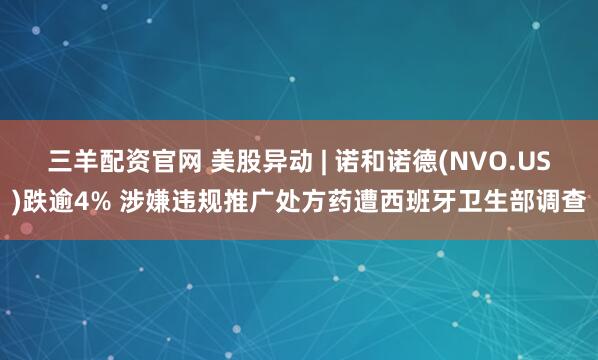 三羊配资官网 美股异动 | 诺和诺德(NVO.US)跌逾4% 涉嫌违规推广处方药遭西班牙卫生部调查