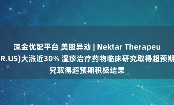 深金优配平台 美股异动 | Nektar Therapeutics(NKTR.US)大涨近30% 湿疹治疗药物临床研究取得超预期积极结果