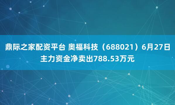 鼎际之家配资平台 奥福科技（688021）6月27日主力资金净卖出788.53万元