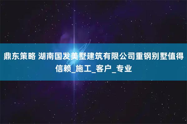 鼎东策略 湖南国发美墅建筑有限公司重钢别墅值得信赖_施工_客户_专业