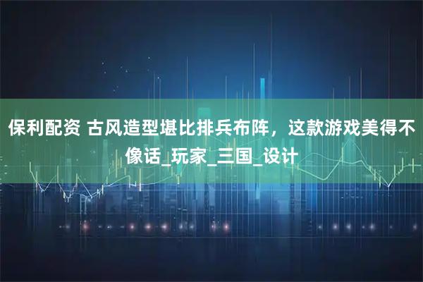 保利配资 古风造型堪比排兵布阵，这款游戏美得不像话_玩家_三国_设计