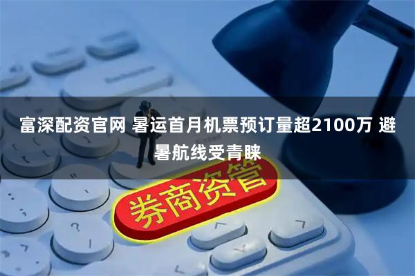 富深配资官网 暑运首月机票预订量超2100万 避暑航线受青睐