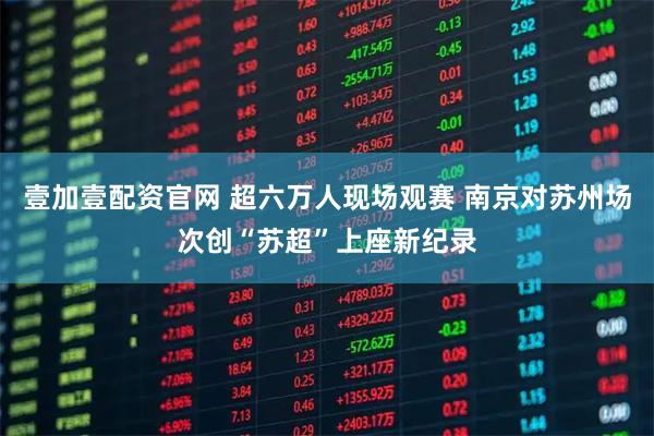 壹加壹配资官网 超六万人现场观赛 南京对苏州场次创“苏超”上座新纪录