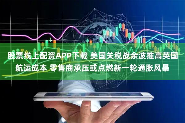 股票线上配资APP下载 美国关税战余波推高英国航运成本 零售商承压或点燃新一轮通胀风暴