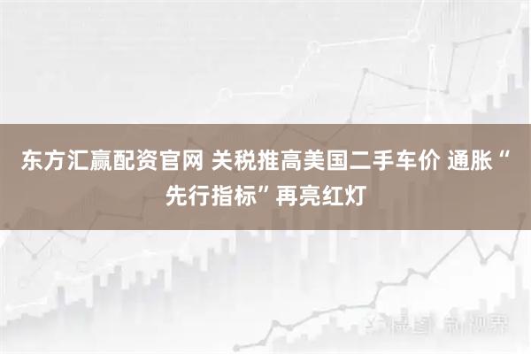 东方汇赢配资官网 关税推高美国二手车价 通胀“先行指标”再亮红灯