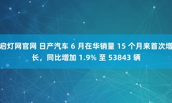 启灯网官网 日产汽车 6 月在华销量 15 个月来首次增长，同比增加 1.9% 至 53843 辆