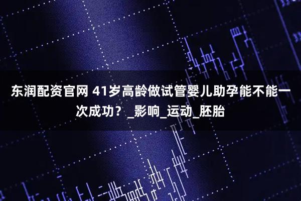 东润配资官网 41岁高龄做试管婴儿助孕能不能一次成功？_影响_运动_胚胎