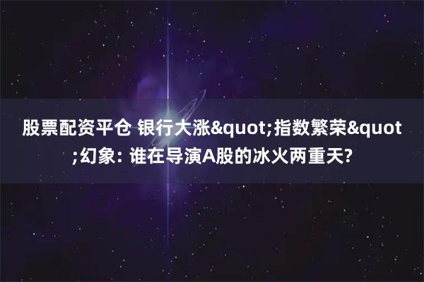 股票配资平仓 银行大涨"指数繁荣"幻象: 谁在导演A股的冰火两重天?