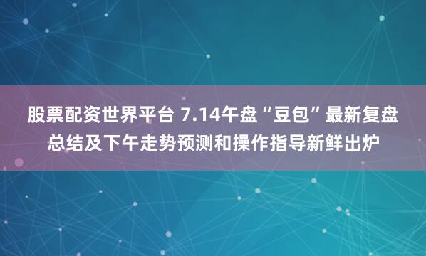 股票配资世界平台 7.14午盘“豆包”最新复盘总结及下午走势预测和操作指导新鲜出炉