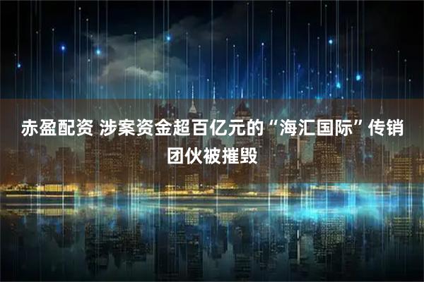 赤盈配资 涉案资金超百亿元的“海汇国际”传销团伙被摧毁