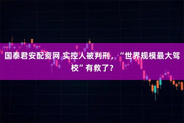 国泰君安配资网 实控人被判刑，“世界规模最大驾校”有救了？