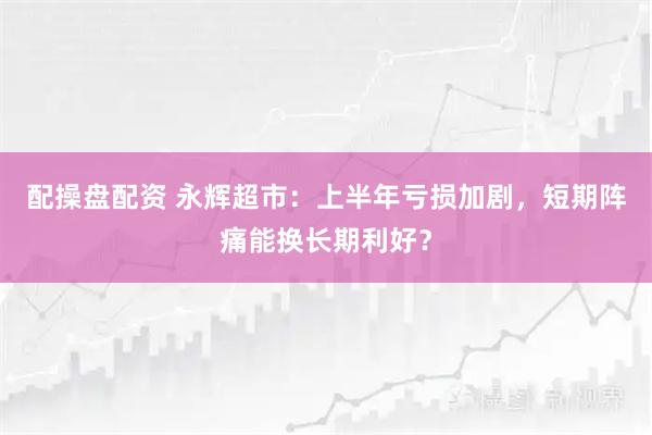 配操盘配资 永辉超市：上半年亏损加剧，短期阵痛能换长期利好？