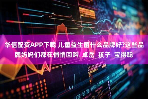 华信配资APP下载 儿童益生菌什么品牌好?这些品牌妈妈们都在悄悄回购_卓岳_孩子_宝得聪