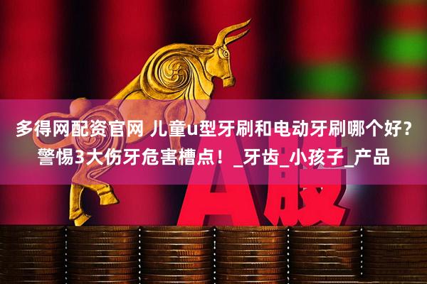 多得网配资官网 儿童u型牙刷和电动牙刷哪个好？警惕3大伤牙危害槽点！_牙齿_小孩子_产品
