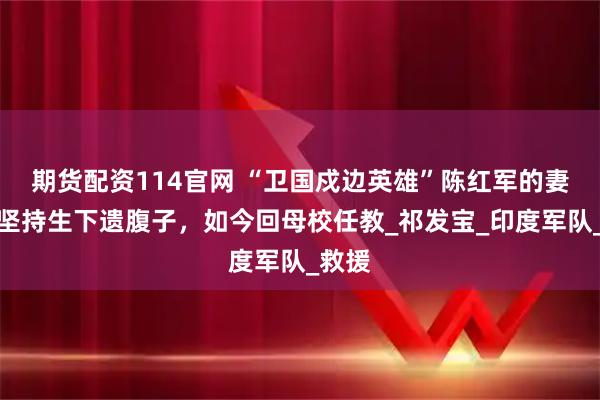 期货配资114官网 “卫国戍边英雄”陈红军的妻子，坚持生下遗腹子，如今回母校任教_祁发宝_印度军队_救援