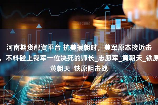 河南期货配资平台 抗美援朝时，美军原本接近击败我军，不料碰上我军一位决死的师长_志愿军_黄朝天_铁原阻击战