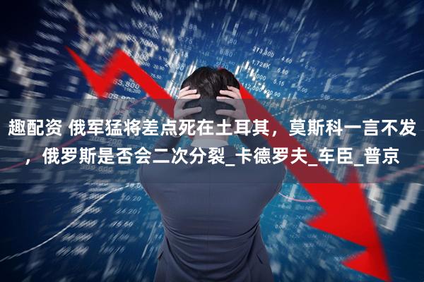 趣配资 俄军猛将差点死在土耳其，莫斯科一言不发，俄罗斯是否会二次分裂_卡德罗夫_车臣_普京