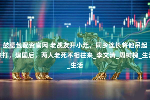 鼓腰包配资官网 老战友开小灶，同乡连长将他吊起来打，建国后，两人老死不相往来_李文清_周树槐_生活