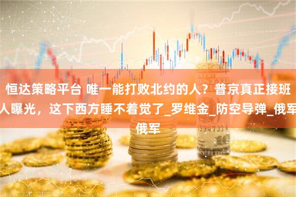 恒达策略平台 唯一能打败北约的人？普京真正接班人曝光，这下西方睡不着觉了_罗维金_防空导弹_俄军