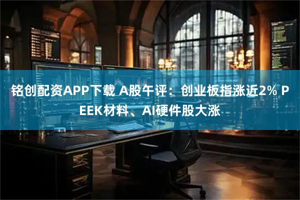 铭创配资APP下载 A股午评：创业板指涨近2% PEEK材料、AI硬件股大涨