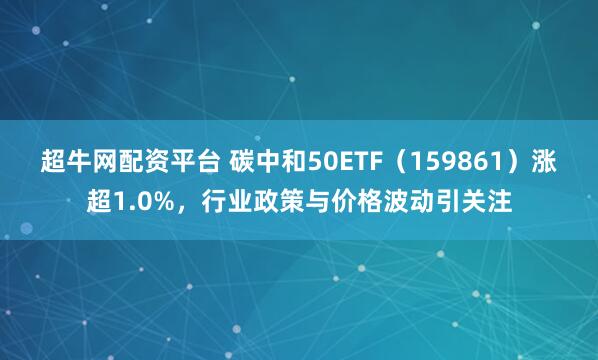 超牛网配资平台 碳中和50ETF（159861）涨超1.0%，行业政策与价格波动引关注