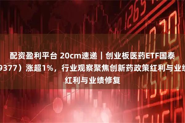 配资盈利平台 20cm速递｜创业板医药ETF国泰（159377）涨超1%，行业观察聚焦创新药政策红利与业绩修复