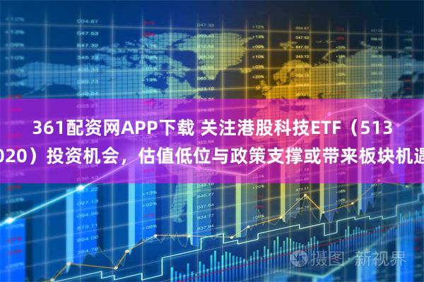 361配资网APP下载 关注港股科技ETF（513020）投资机会，估值低位与政策支撑或带来板块机遇